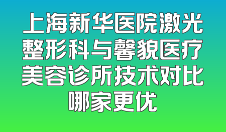 上海新华医院激光整形科与馨貌医疗美容诊所技术对比哪家更优