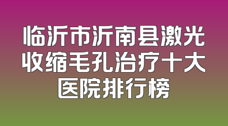 临沂市沂南县激光收缩毛孔治疗十大医院排行榜