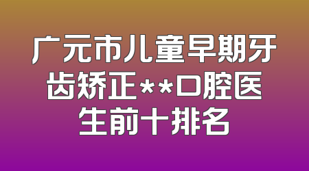 广元市儿童早期牙齿矫正**口腔医生前十排名