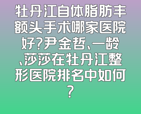 牡丹江自体脂肪丰额头手术哪家医院好？尹金哲、一龄、莎莎在牡丹江整形医院排名中如何？
