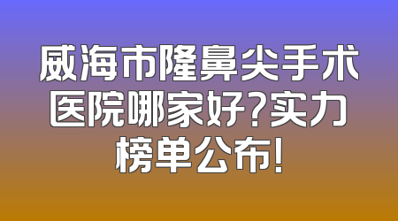 威海市隆鼻尖手术医院哪家好？实力榜单公布！
