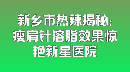 新乡市热辣揭秘：瘦肩针溶脂效果惊艳新星医院