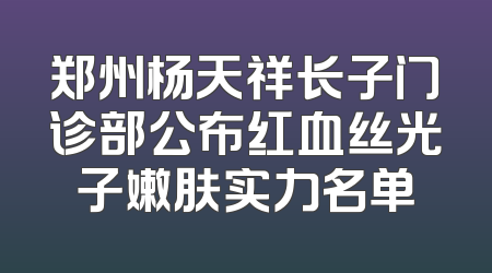 郑州杨天祥长子门诊部公布红血丝光子嫩肤实力名单