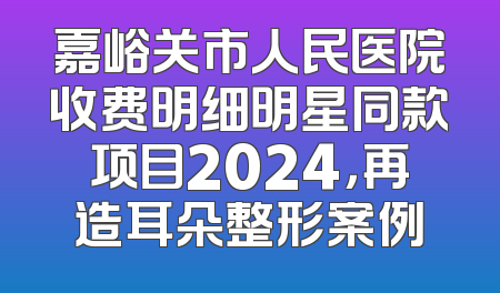 嘉峪关市人民医院收费明细明星同款项目2024，再造耳朵整形案例