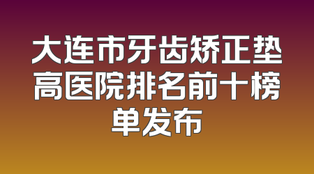 大连市牙齿矫正垫高医院排名前十榜单发布