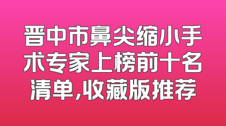晋中市鼻尖缩小手术专家上榜前十名清单，收藏版推荐