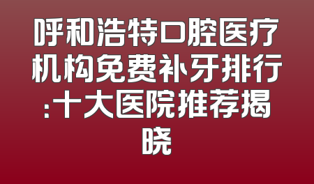 呼和浩特口腔医疗机构免费补牙排行：十大医院推荐揭晓