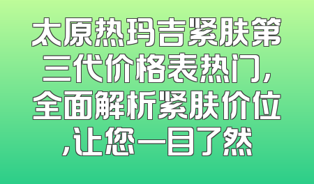 太原热玛吉紧肤第三代价格表热门，全面解析紧肤价位，让您一目了然