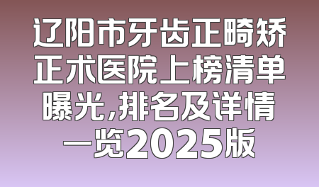 辽阳市牙齿正畸矫正术医院上榜清单曝光，排名及详情一览2025版