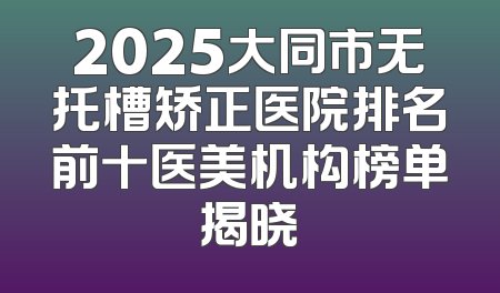 2025大同市无托槽矫正医院排名前十医美机构榜单揭晓