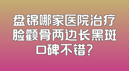 盘锦哪家医院治疗脸颧骨两边长黑斑口碑不错？