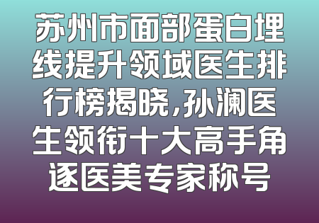 苏州市面部蛋白埋线提升领域医生排行榜揭晓，孙澜医生领衔十大高手角逐医美专家称号