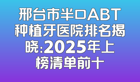 邢台市半口ABT种植牙医院排名揭晓：2025年上榜清单前十