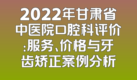 2022年甘肃省中医院口腔科评价：服务、价格与牙齿矫正案例分析