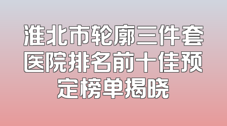 淮北市轮廓三件套医院排名前十佳预定榜单揭晓