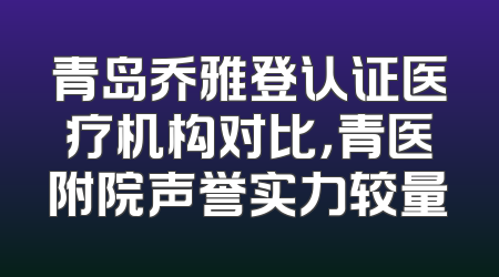 青岛乔雅登认证医疗机构对比，青医附院声誉实力较量