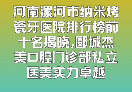 河南漯河市纳米烤瓷牙医院排行榜前十名揭晓，郾城杰美口腔门诊部私立医美实力卓越