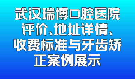 武汉瑞博口腔医院评价、地址详情、收费标准与牙齿矫正案例展示