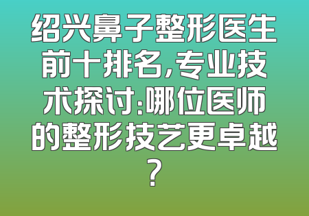 绍兴鼻子整形医生前十排名，专业技术探讨：哪位医师的整形技艺更卓越？
