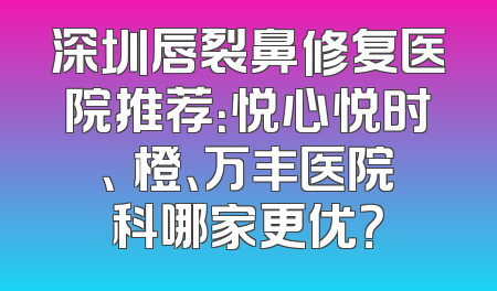 深圳唇裂鼻修复医院推荐：悦心悦时、沄橙、万丰医院科哪家更优？