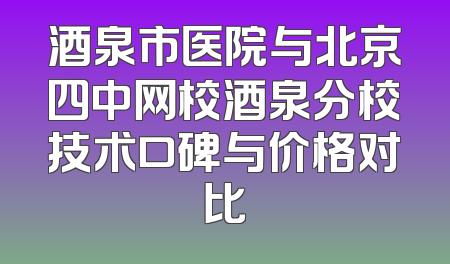 酒泉市医院与北京四中网校酒泉分校技术口碑与价格对比