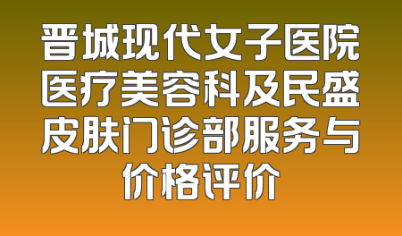 晋城现代女子医院医疗美容科及民盛皮肤门诊部服务与价格评价