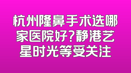杭州隆鼻手术选哪家医院好？静港艺星时光等受关注