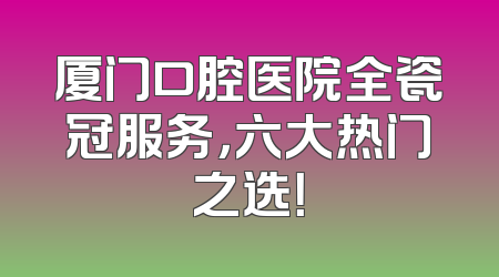 厦门口腔医院全瓷冠服务，六大热门之选！