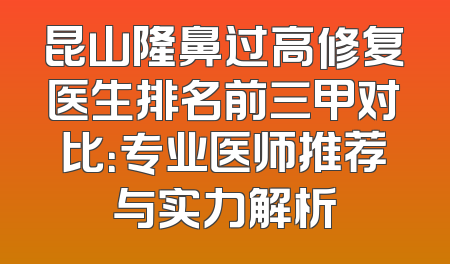 昆山隆鼻过高修复医生排名前三甲对比：专业医师推荐与实力解析