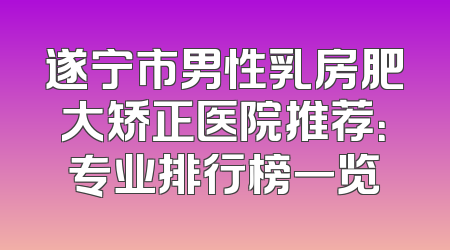 遂宁市男性乳房肥大矫正医院推荐：专业排行榜一览