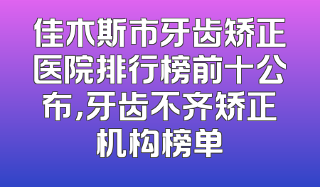 佳木斯市牙齿矫正医院排行榜前十公布，牙齿不齐矫正机构榜单