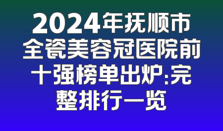 2024年抚顺市全瓷美容冠医院前十强榜单出炉：完整排行一览