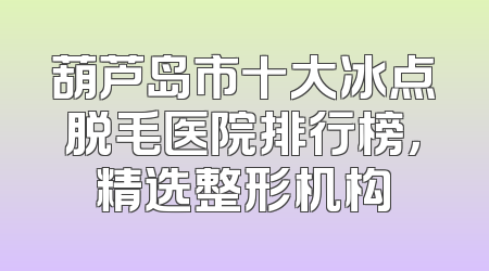 葫芦岛市十大冰点脱毛医院排行榜，精选整形机构