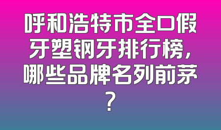 呼和浩特市全口假牙塑钢牙排行榜，哪些品牌名列前茅？