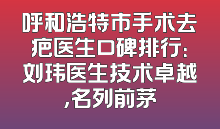 呼和浩特市手术去疤医生口碑排行：刘玮医生技术卓越，名列前茅