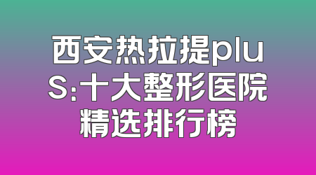 西安热拉提plus：十大整形医院精选排行榜