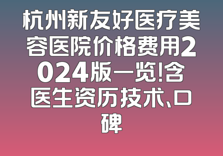 杭州新友好医疗美容医院价格费用2024版一览！含医生资历技术、口碑