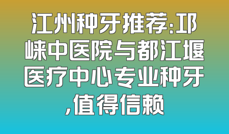 江州种牙推荐：邛崃中医院与都江堰医疗中心专业种牙，值得信赖