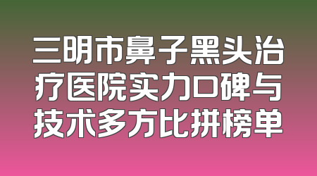 三明市鼻子黑头治疗医院实力口碑与技术多方比拼榜单