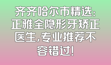齐齐哈尔市精选：正雅全隐形牙矫正医生，专业推荐不容错过！
