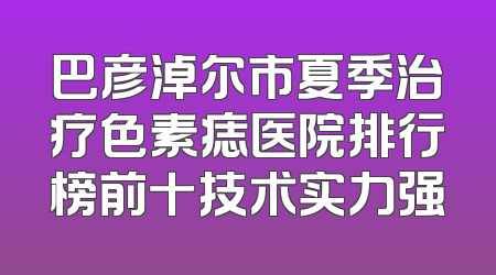 巴彦淖尔市夏季治疗色素痣医院排行榜前十技术实力强