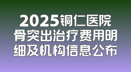 2025铜仁医院骨突出治疗费用明细及机构信息公布