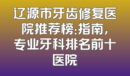 辽源市牙齿修复医院推荐榜：指南，专业牙科排名前十医院