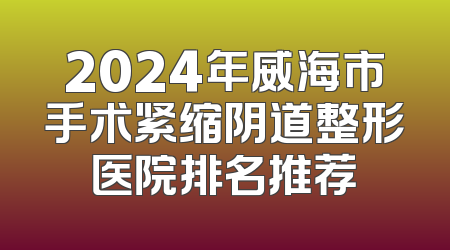 2024年威海市手术紧缩阴道整形医院排名推荐
