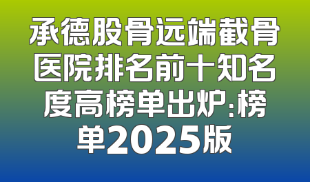 承德股骨远端截骨医院排名前十知名度高榜单出炉：榜单2025版