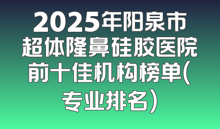 2025年阳泉市超体隆鼻硅胶医院前十佳机构榜单（专业排名）
