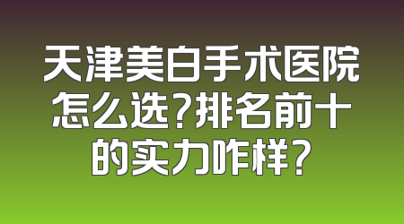 天津美白手术医院怎么选？排名前十的实力咋样？