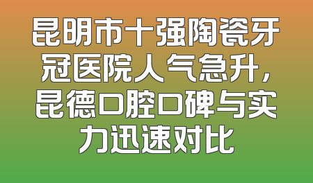 昆明市十强陶瓷牙冠医院人气急升，昆德口腔口碑与实力迅速对比