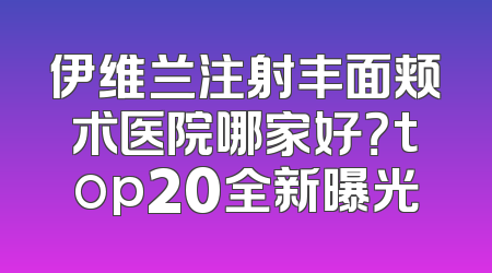 伊维兰注射丰面颊术医院哪家好？top20全新曝光
