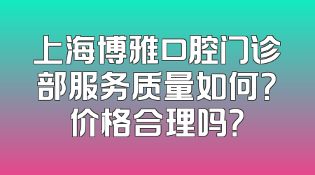 上海博雅口腔门诊部服务质量如何？价格合理吗？